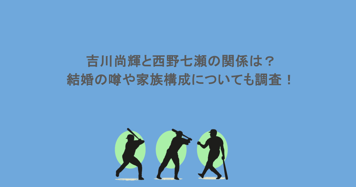 吉川尚輝と西野七瀬の関係は？結婚の噂や家族構成についても調査！